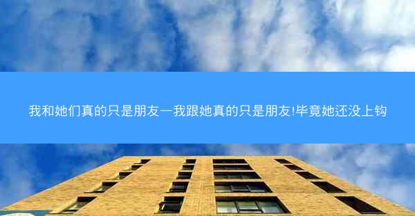 我和她们真的只是朋友—我跟她真的只是朋友!毕竟她还没上钩