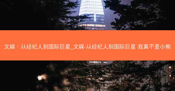 文娱：从经纪人到国际巨星_文娱-从经纪人到国际巨星 我真不是小熊