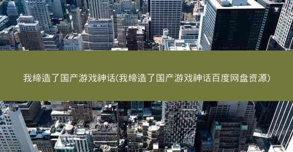 我缔造了国产游戏神话(我缔造了国产游戏神话百度网盘资源)