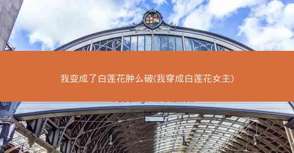 我变成了白莲花肿么破(我穿成白莲花女主)
