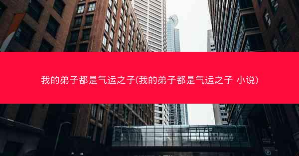 我的弟子都是气运之子(我的弟子都是气运之子 小说)