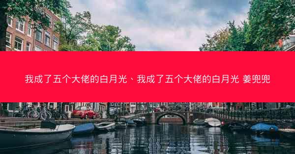 我成了五个大佬的白月光、我成了五个大佬的白月光 姜兜兜