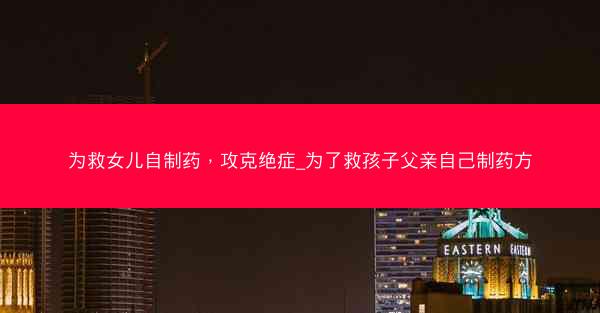 为救女儿自制药，攻克绝症_为了救孩子父亲自己制药方