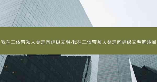 我在三体带领人类走向神级文明-我在三体带领人类走向神级文明笔趣阁