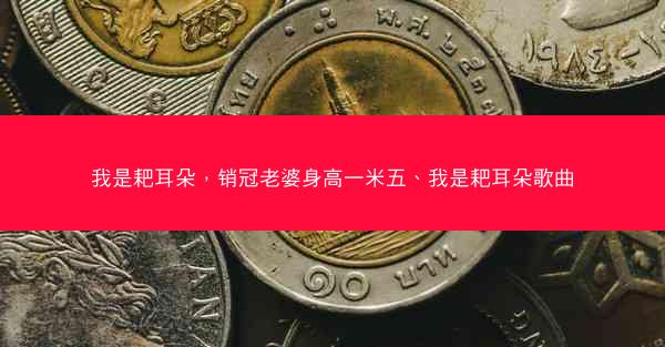 我是耙耳朵，销冠老婆身高一米五、我是耙耳朵歌曲
