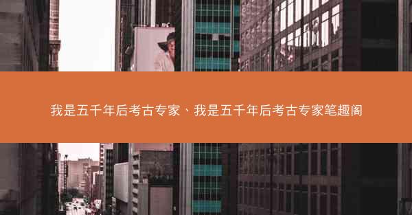 我是五千年后考古专家、我是五千年后考古专家笔趣阁