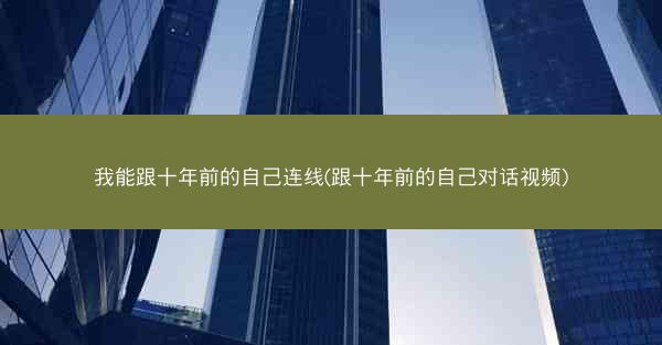 我能跟十年前的自己连线(跟十年前的自己对话视频)
