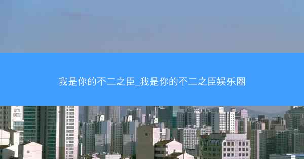 我是你的不二之臣_我是你的不二之臣娱乐圈