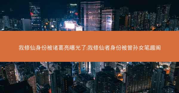 我修仙身份被诸葛亮曝光了;我修仙者身份被曾孙女笔趣阁