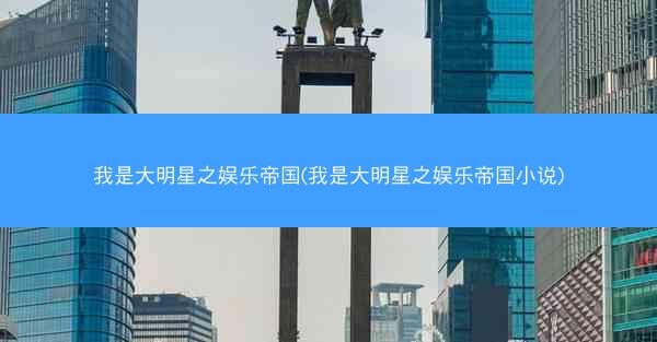 我是大明星之娱乐帝国(我是大明星之娱乐帝国小说)