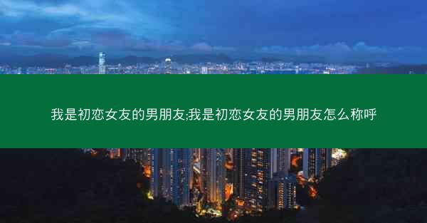 我是初恋女友的男朋友;我是初恋女友的男朋友怎么称呼
