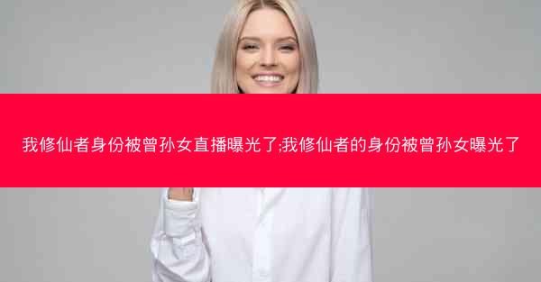 我修仙者身份被曾孙女直播曝光了;我修仙者的身份被曾孙女曝光了