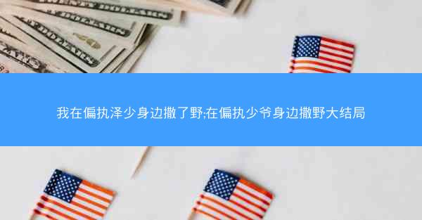 我在偏执泽少身边撒了野;在偏执少爷身边撒野大结局