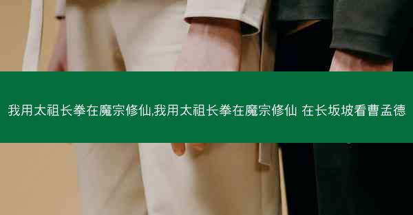 我用太祖长拳在魔宗修仙,我用太祖长拳在魔宗修仙 在长坂坡看曹孟德