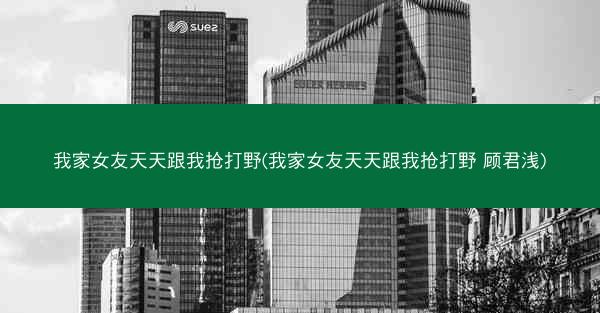 我家女友天天跟我抢打野(我家女友天天跟我抢打野 顾君浅)