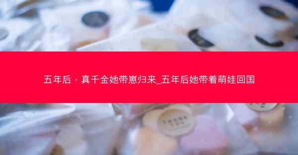 五年后，真千金她带崽归来_五年后她带着萌娃回国