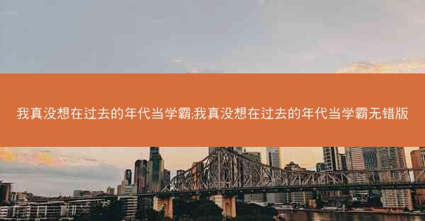 我真没想在过去的年代当学霸;我真没想在过去的年代当学霸无错版
