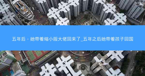 五年后，她带着缩小版大佬回来了_五年之后她带着孩子回国