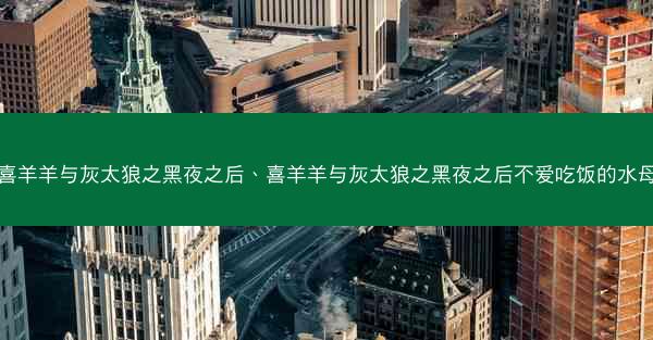 喜羊羊与灰太狼之黑夜之后、喜羊羊与灰太狼之黑夜之后不爱吃饭的水母