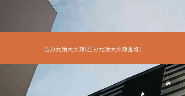 吾为元始大天尊(吾为元始大天尊是谁)