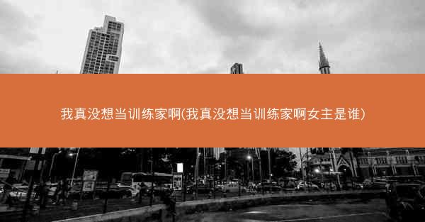 我真没想当训练家啊(我真没想当训练家啊女主是谁)