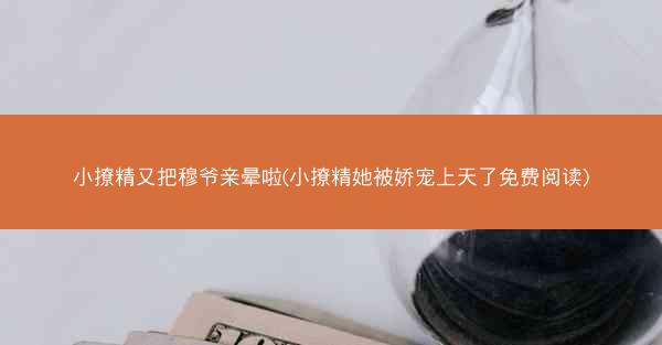 小撩精又把穆爷亲晕啦(小撩精她被娇宠上天了免费阅读)