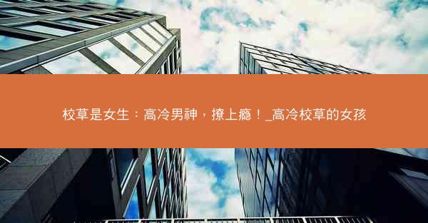 校草是女生：高冷男神，撩上瘾！_高冷校草的女孩