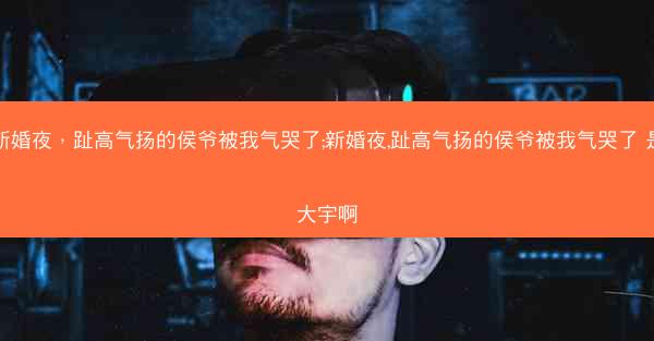 新婚夜，趾高气扬的侯爷被我气哭了;新婚夜,趾高气扬的侯爷被我气哭了 是大宇啊