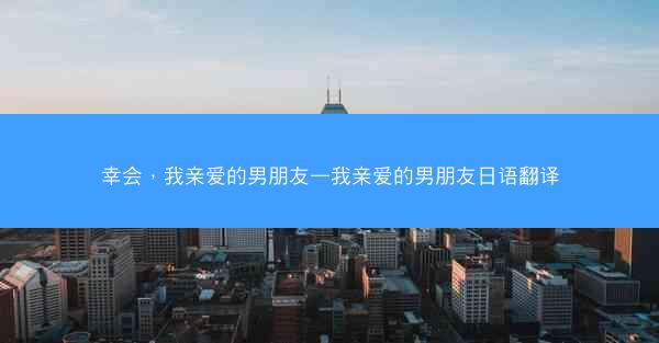 幸会，我亲爱的男朋友—我亲爱的男朋友日语翻译