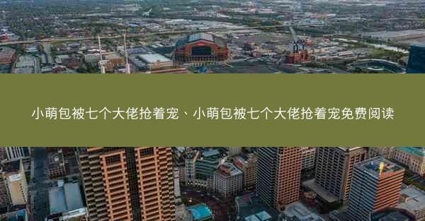 小萌包被七个大佬抢着宠、小萌包被七个大佬抢着宠免费阅读