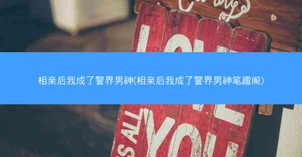 相亲后我成了警界男神(相亲后我成了警界男神笔趣阁)