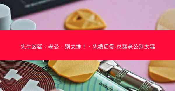 先生凶猛：老公，别太馋！、先婚后爱-总裁老公别太猛