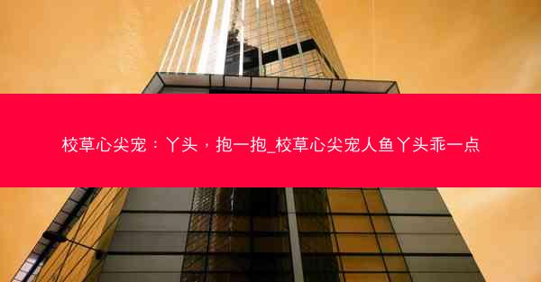 校草心尖宠：丫头，抱一抱_校草心尖宠人鱼丫头乖一点