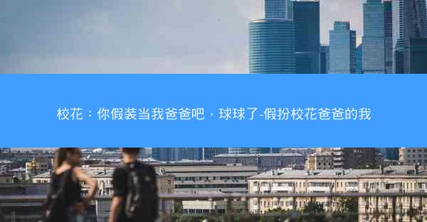 校花：你假装当我爸爸吧，球球了-假扮校花爸爸的我