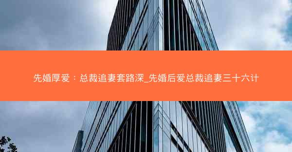 先婚厚爱：总裁追妻套路深_先婚后爱总裁追妻三十六计