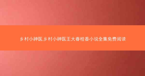 乡村小神医,乡村小神医王大春桂香小说全集免费阅读