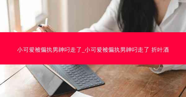 小可爱被偏执男神叼走了_小可爱被偏执男神叼走了 折叶酒