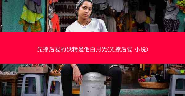 先撩后爱的妖精是他白月光(先撩后爱 小说)