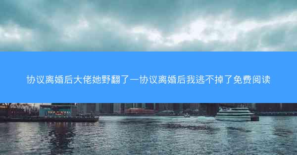 协议离婚后大佬她野翻了—协议离婚后我逃不掉了免费阅读