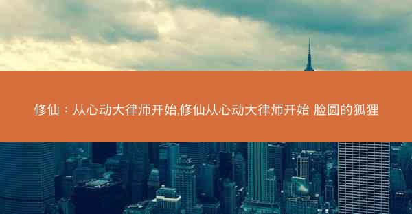 修仙：从心动大律师开始,修仙从心动大律师开始 脸圆的狐狸