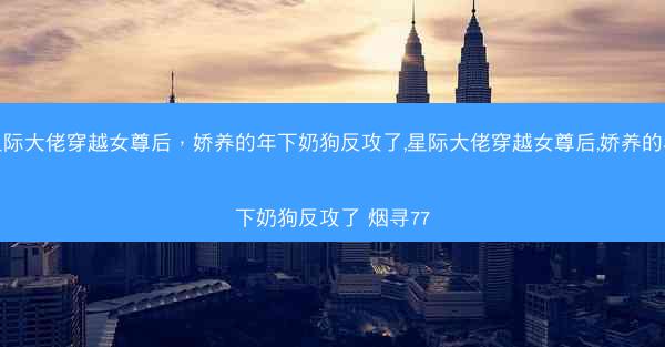 星际大佬穿越女尊后，娇养的年下奶狗反攻了,星际大佬穿越女尊后,娇养的年下奶狗反攻了 烟寻77