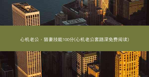 心机老公，猎妻技能100分(心机老公套路深免费阅读)