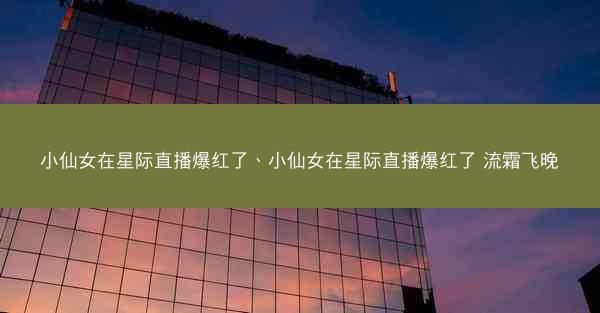 小仙女在星际直播爆红了、小仙女在星际直播爆红了 流霜飞晚