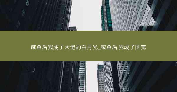 咸鱼后我成了大佬的白月光_咸鱼后,我成了团宠
