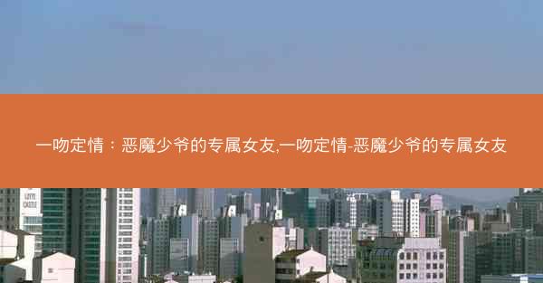 一吻定情：恶魔少爷的专属女友,一吻定情-恶魔少爷的专属女友