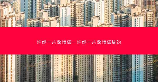 许你一片深情海—许你一片深情海周衍
