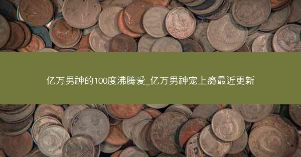 亿万男神的100度沸腾爱_亿万男神宠上瘾最近更新