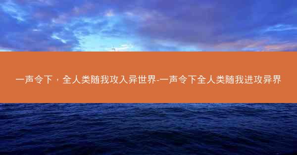 一声令下，全人类随我攻入异世界-一声令下全人类随我进攻异界