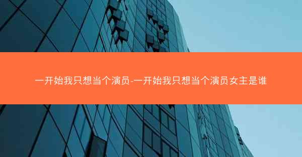 一开始我只想当个演员-一开始我只想当个演员女主是谁