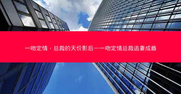 一吻定情，总裁的天价影后—一吻定情总裁追妻成瘾